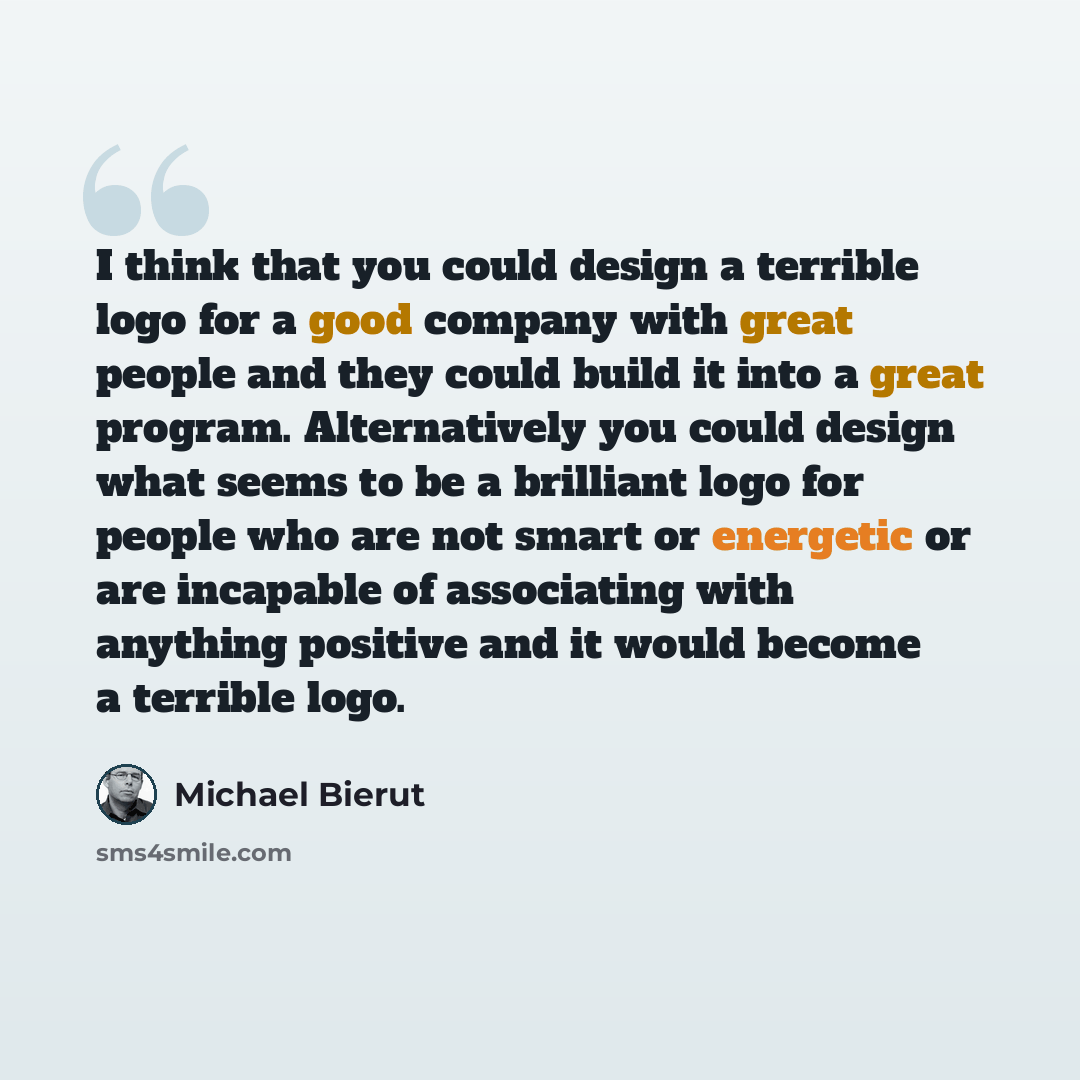 “I think that you could design a terrible logo for a good company with great people and they could build it into a great program. Alternatively you could design what seems to be a brilliant logo for people who are not smart or energetic or are incapable of associating with anything positive and it…” quote by Michael Bierut