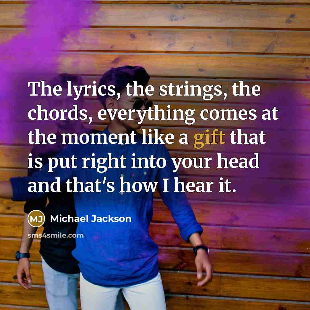 “The lyrics, the strings, the chords, everything comes at the moment like a gift that is put right into your head and that's how I hear it.” quote by Michael Jackson