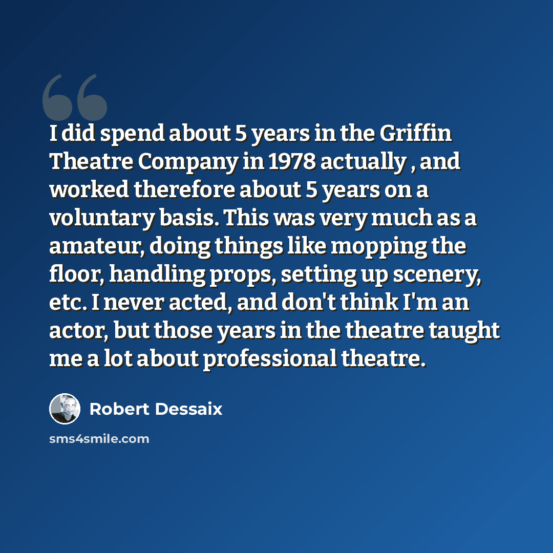 “I did spend about 5 years in the Griffin Theatre Company in 1978 actually , and worked therefore about 5 years on a voluntary basis. This was very much as a amateur, doing things like mopping the floor, handling props, setting up scenery, etc. I never acted, and don't think I'm an actor, but those…” quote by Robert Dessaix
