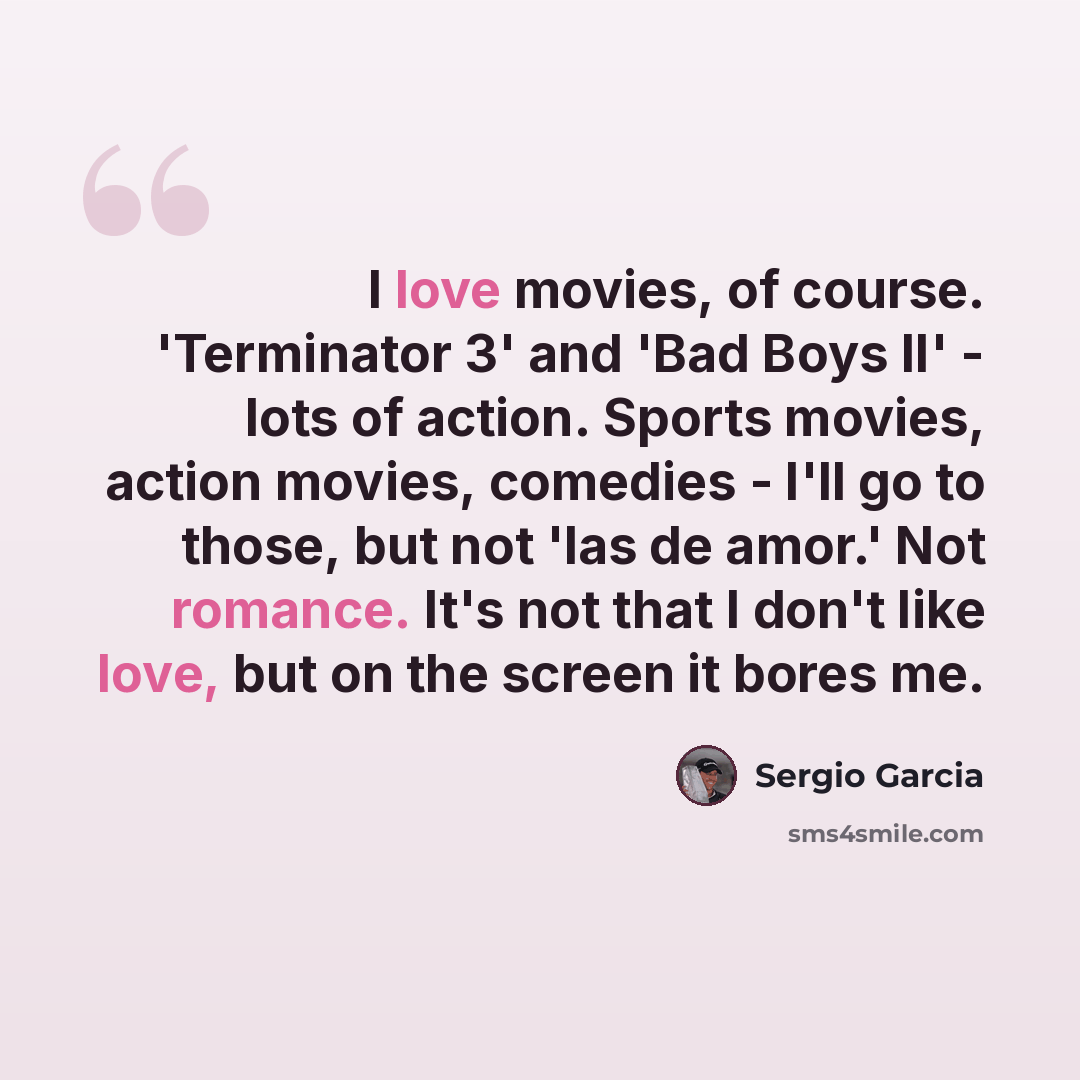 “I love movies, of course. 'Terminator 3' and 'Bad Boys II' - lots of action. Sports movies, action movies, comedies - I'll go to those, but not 'las de amor.' Not romance. It's not that I don't like love, but on the screen it bores me.” quote by Sergio Garcia