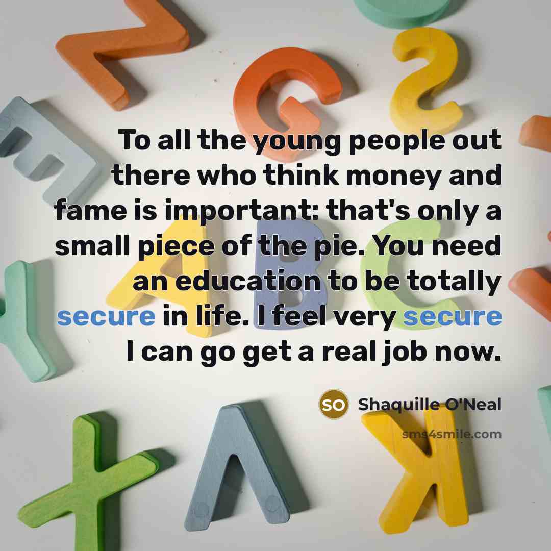 “To all the young people out there who think money and fame is important: that's only a small piece of the pie. You need an education to be totally secure in life. I feel very secure I can go get a real job now.” quote by Shaquille O'Neal
