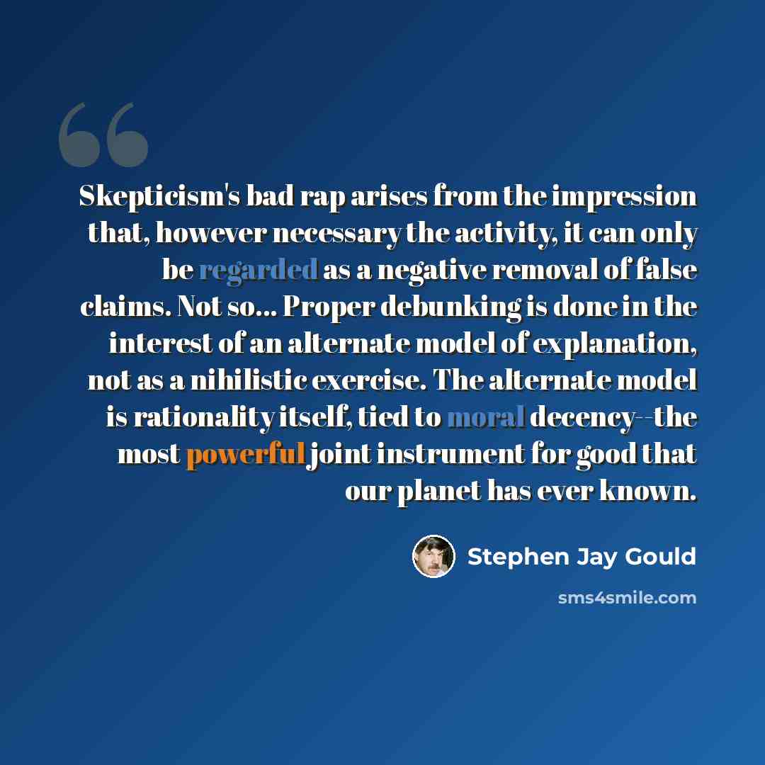 “Skepticism's bad rap arises from the impression that, however necessary the activity, it can only be regarded as a negative removal of false claims. Not so... Proper debunking is done in the interest of an alternate model of explanation, not as a nihilistic exercise. The alternate model is…” quote by Stephen Jay Gould