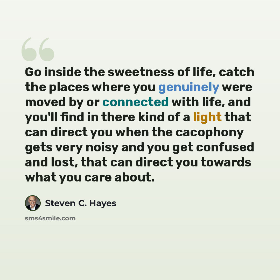 “Go inside the sweetness of life, catch the places where you genuinely were moved by or connected with life, and you'll find in there kind of a light that can direct you when the cacophony gets very noisy and you get confused and lost, that can direct you towards what you care about.” quote by Steven C. Hayes