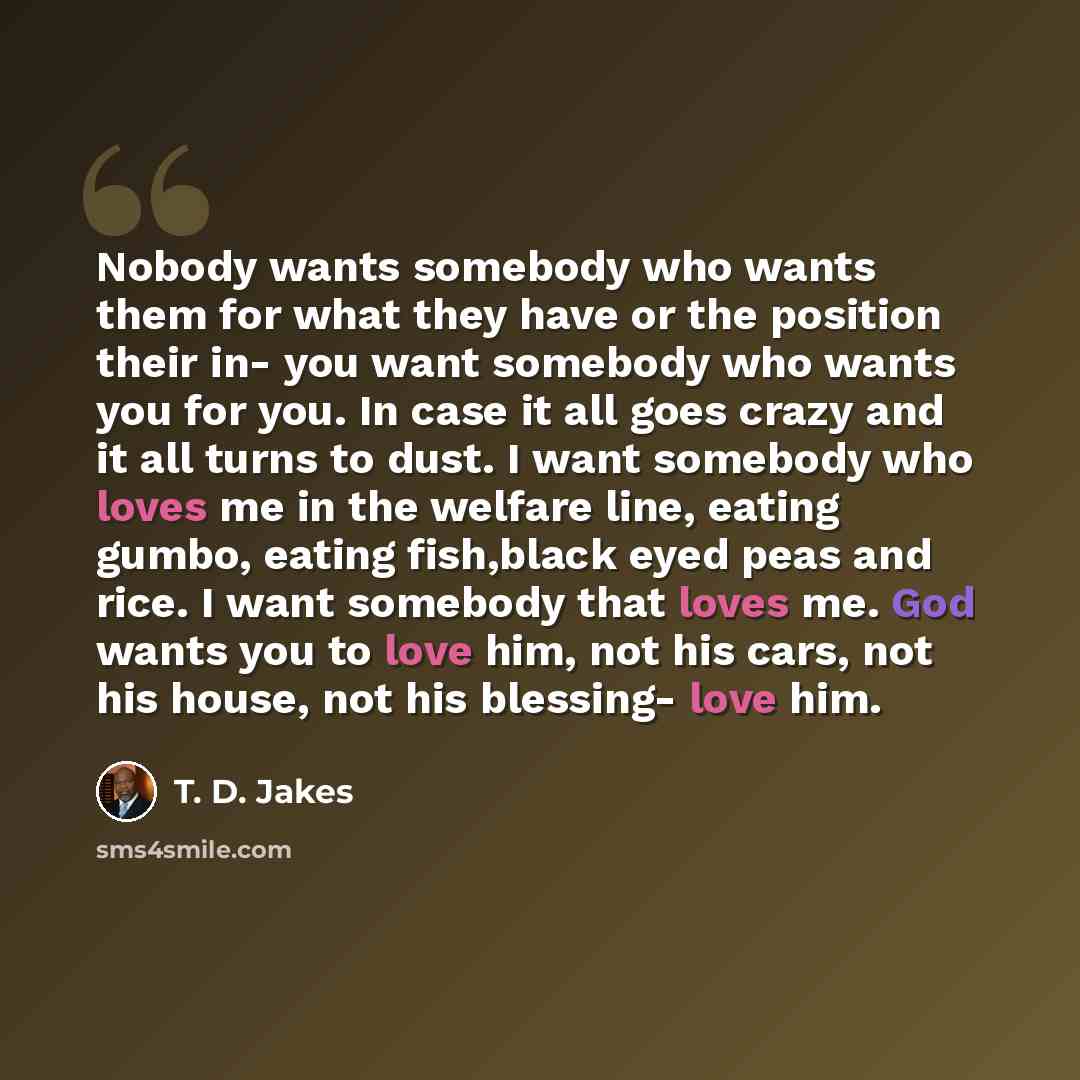 “Nobody wants somebody who wants them for what they have or the position their in- you want somebody who wants you for you. In case it all goes crazy and it all turns to dust. I want somebody who loves me in the welfare line, eating gumbo, eating fish,black eyed peas and rice. I want somebody that…” quote by T. D. Jakes