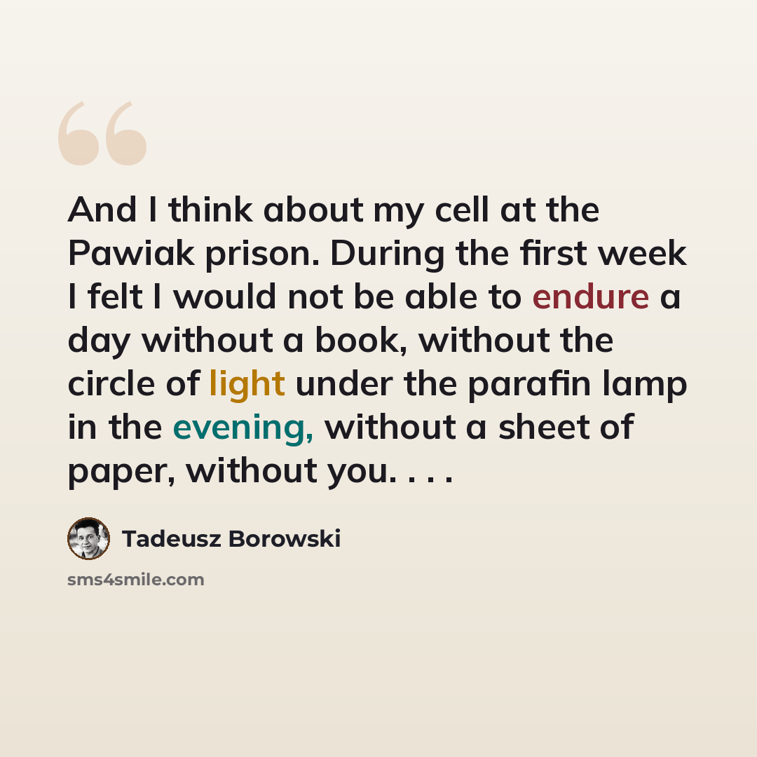 “And I think about my cell at the Pawiak prison. During the first week I felt I would not be able to endure a day without a book, without the circle of light under the parafin lamp in the evening, without a sheet of paper, without you. . . .” quote by Tadeusz Borowski