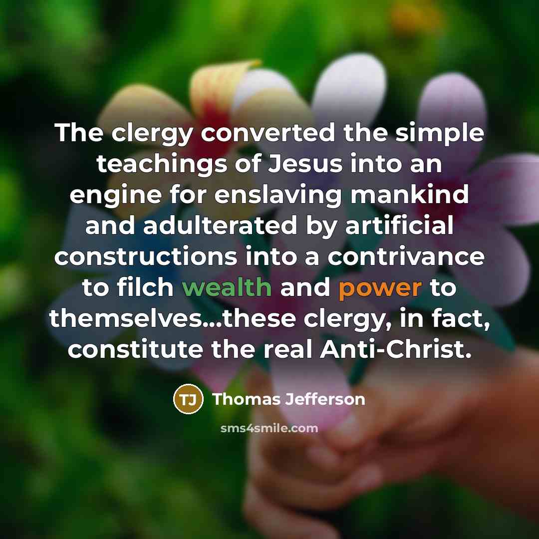 “The clergy converted the simple teachings of Jesus into an engine for enslaving mankind and adulterated by artificial constructions into a contrivance to filch wealth and power to themselves...these clergy, in fact, constitute the real Anti-Christ.” quote by Thomas Jefferson