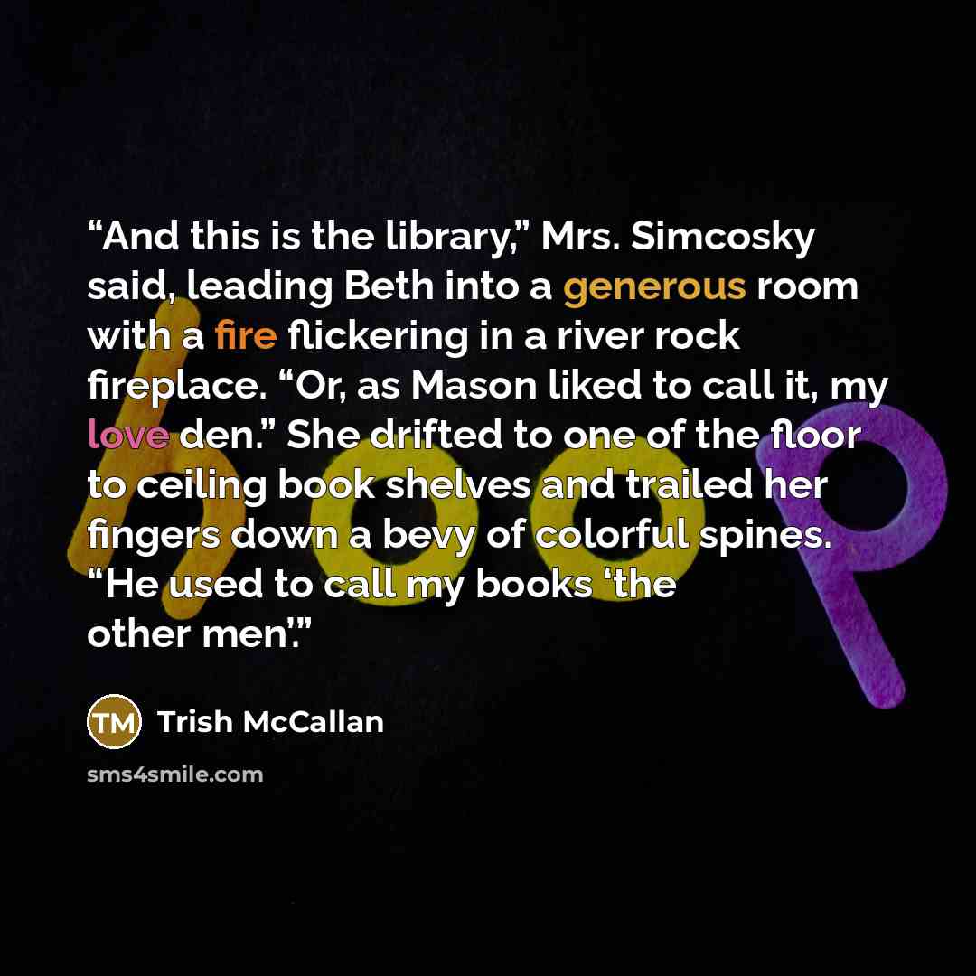 “And this is the library,” Mrs. Simcosky said, leading Beth into a generous room with a fire flickering in a river rock fireplace. “Or, as Mason liked to call it, my love den.” She drifted to one of the floor to ceiling book shelves and trailed her fingers down a bevy of colorful spines. “He used…” quote by Trish McCallan