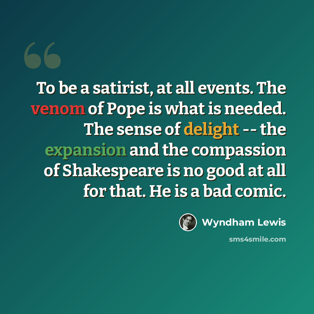 “To be a satirist, at all events. The venom of Pope is what is needed. The sense of delight -- the expansion and the compassion of Shakespeare is no good at all for that. He is a bad comic.” quote by Wyndham Lewis