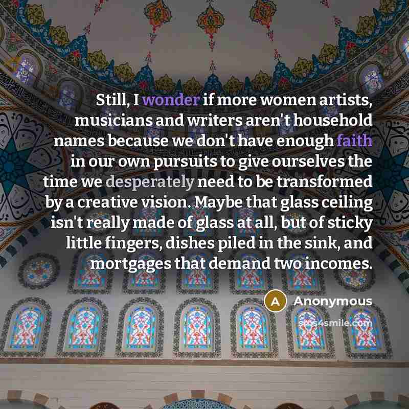 “Still, I wonder if more women artists, musicians and writers aren't household names because we don't have enough faith in our own pursuits to give ourselves the time we desperately need to be transformed by a creative vision. Maybe that glass ceiling isn't really made of glass at all, but of…” quote by Anonymous