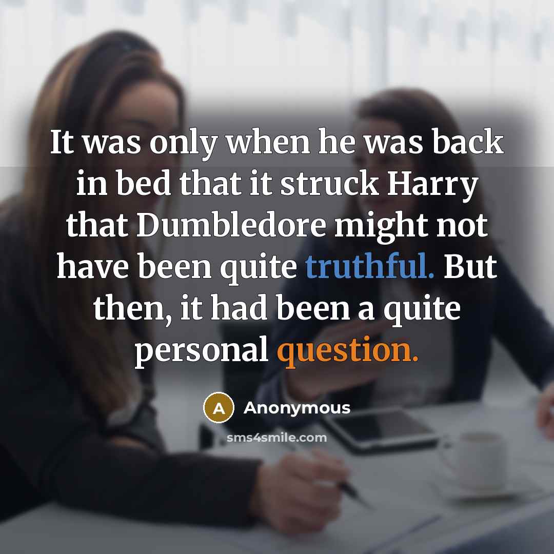 “It was only when he was back in bed that it struck Harry that Dumbledore might not have been quite truthful. But then, it had been a quite personal question.” quote by Anonymous
