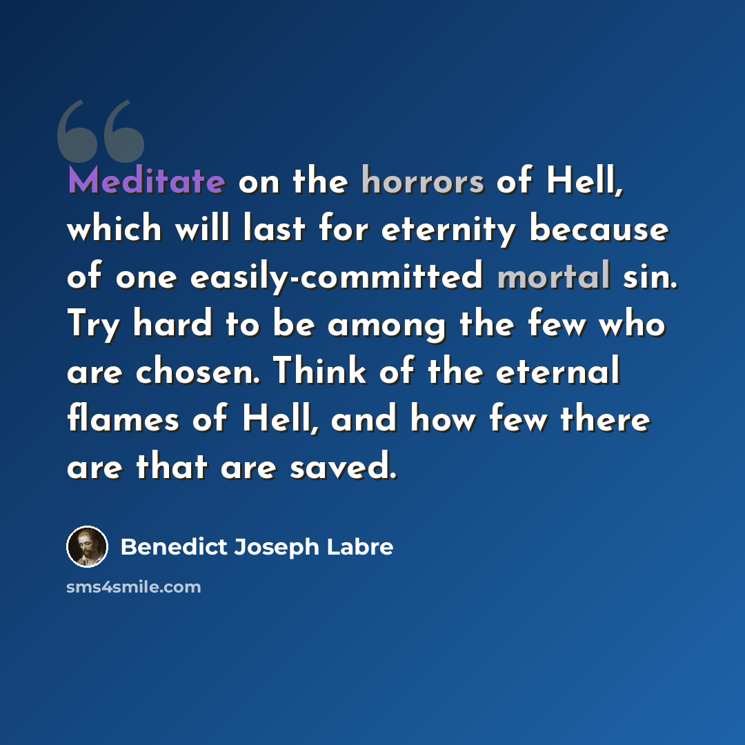 “Meditate on the horrors of Hell, which will last for eternity because of one easily-committed mortal sin. Try hard to be among the few who are chosen. Think of the eternal flames of Hell, and how few there are that are saved.” quote by Benedict Joseph Labre