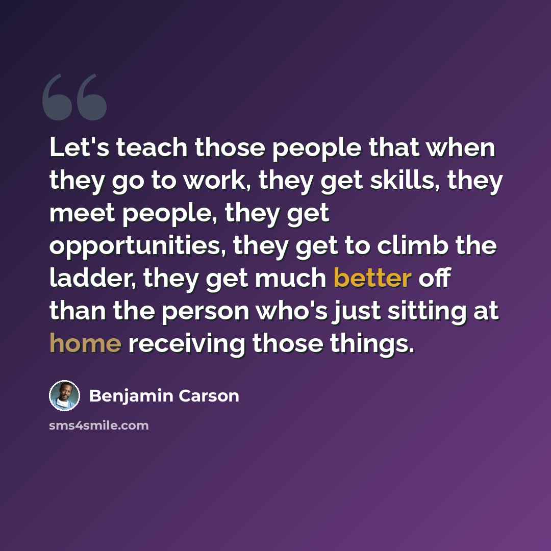 “Let's teach those people that when they go to work, they get skills, they meet people, they get opportunities, they get to climb the ladder, they get much better off than the person who's just sitting at home receiving those things.” quote by Benjamin Carson