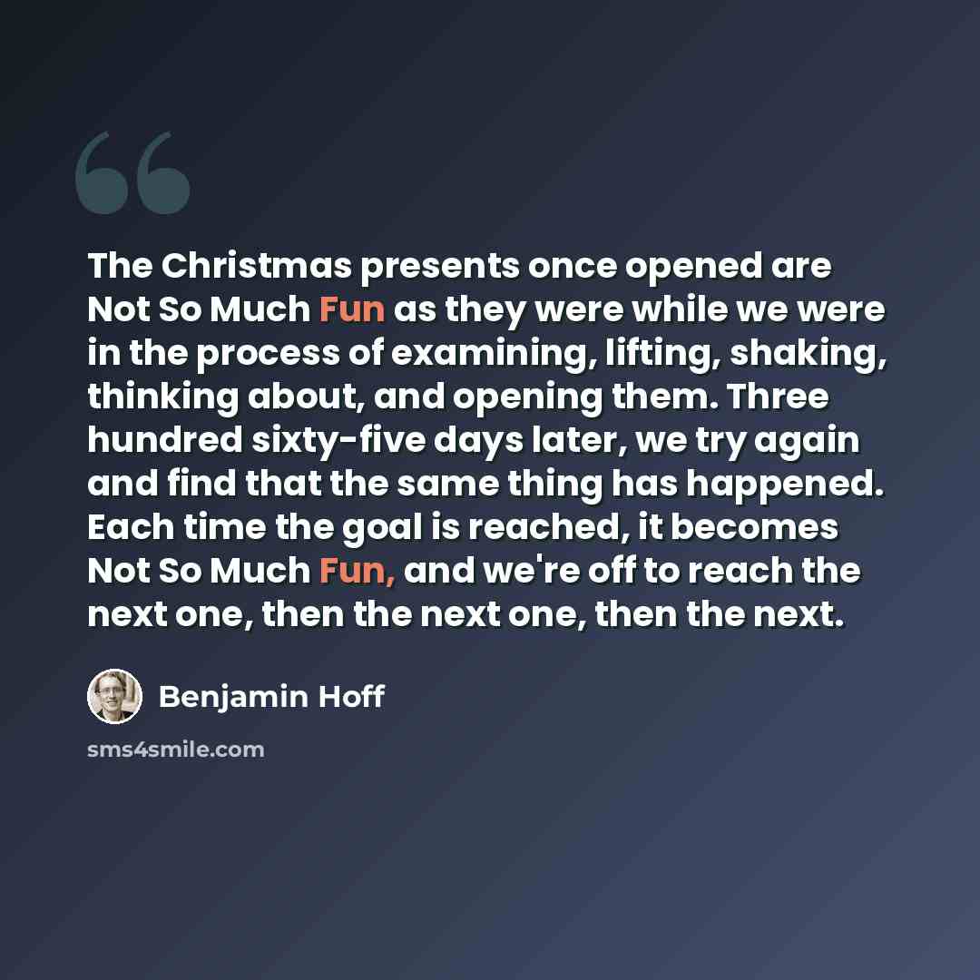 “The Christmas presents once opened are Not So Much Fun as they were while we were in the process of examining, lifting, shaking, thinking about, and opening them. Three hundred sixty-five days later, we try again and find that the same thing has happened. Each time the goal is reached, it becomes…” quote by Benjamin Hoff