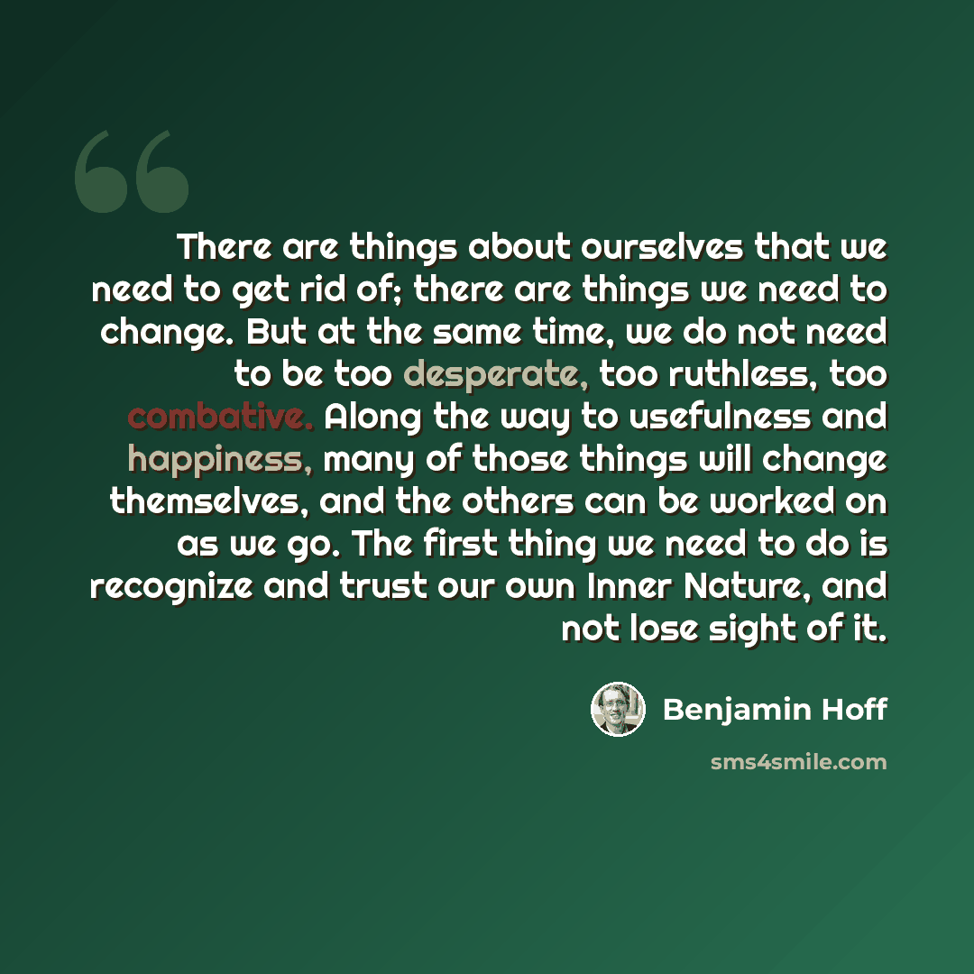 “There are things about ourselves that we need to get rid of; there are things we need to change. But at the same time, we do not need to be too desperate, too ruthless, too combative. Along the way to usefulness and happiness, many of those things will change themselves, and the others can be…” quote by Benjamin Hoff