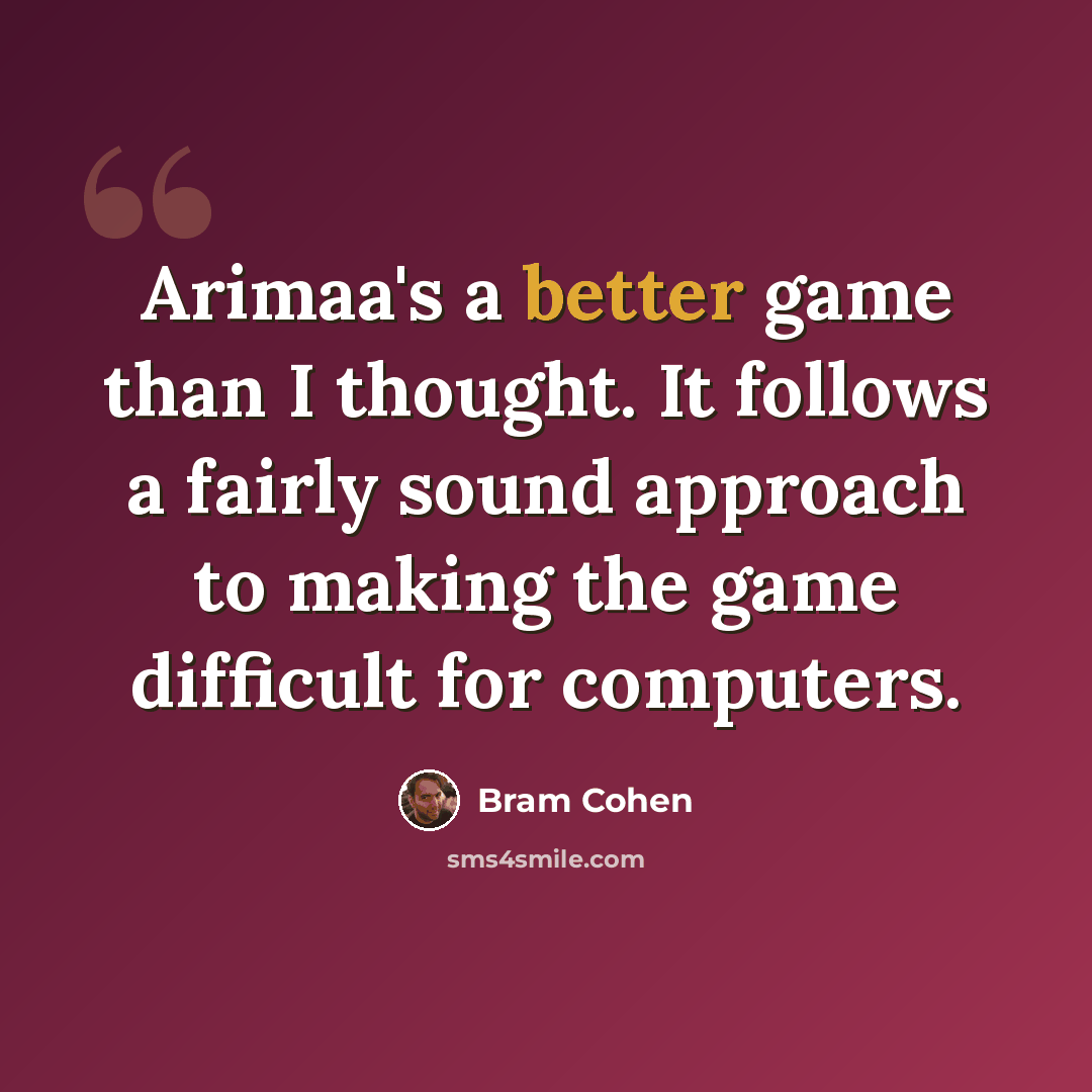“Arimaa's a better game than I thought. It follows a fairly sound approach to making the game difficult for computers.” quote by Bram Cohen