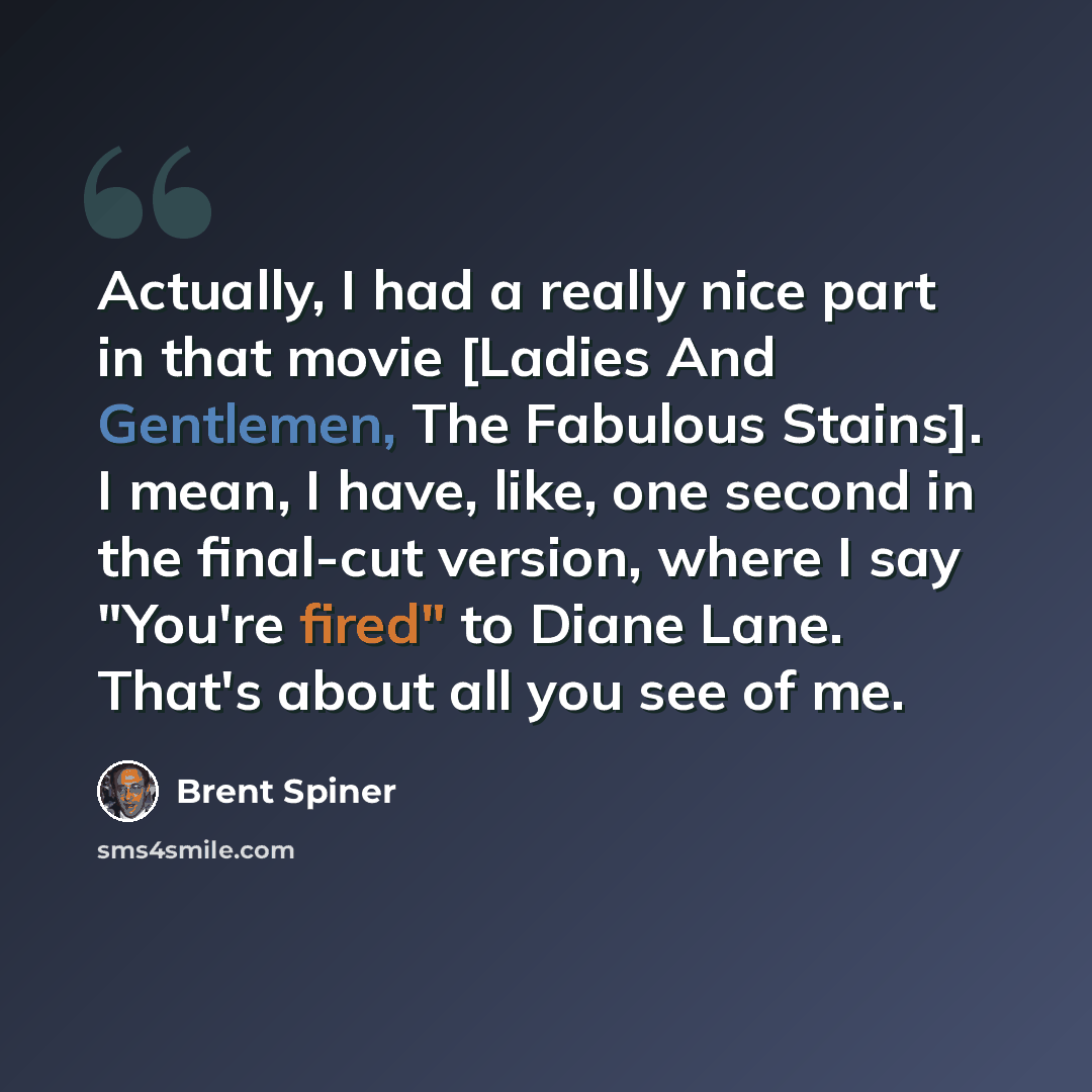 “Actually, I had a really nice part in that movie [Ladies And Gentlemen, The Fabulous Stains]. I mean, I have, like, one second in the final-cut version, where I say "You're fired" to Diane Lane. That's about all you see of me.” quote by Brent Spiner