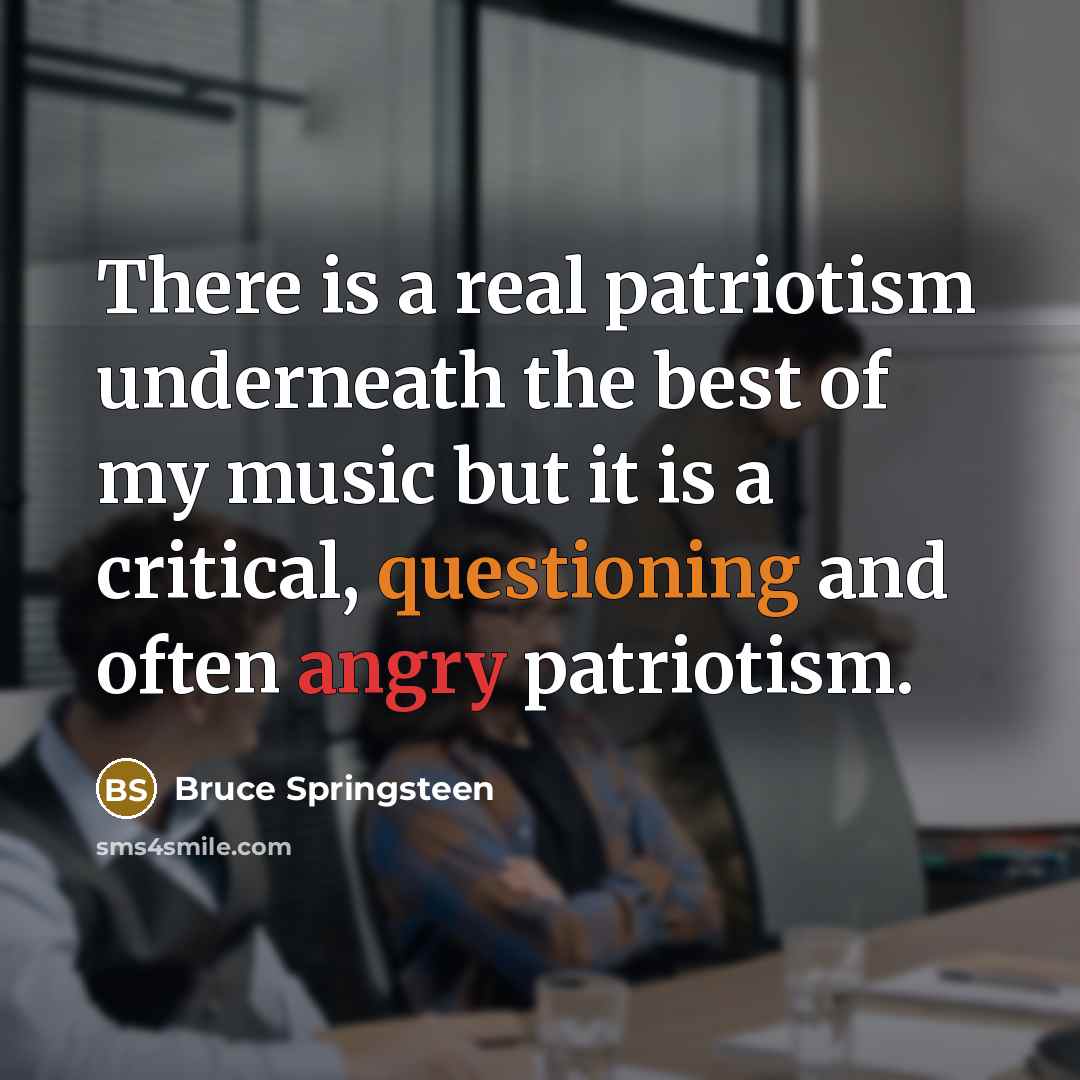 “There is a real patriotism underneath the best of my music but it is a critical, questioning and often angry patriotism.” quote by Bruce Springsteen