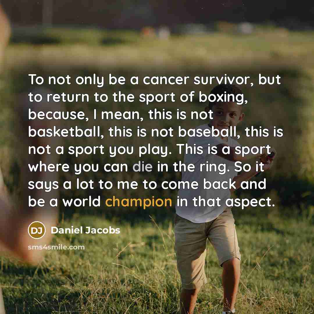 “To not only be a cancer survivor, but to return to the sport of boxing, because, I mean, this is not basketball, this is not baseball, this is not a sport you play. This is a sport where you can die in the ring. So it says a lot to me to come back and be a world champion in that aspect.” quote by Daniel Jacobs