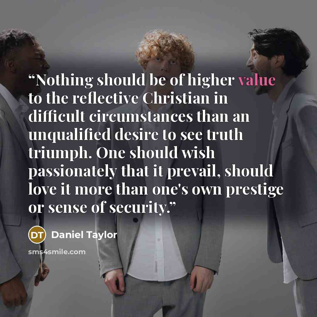 “Nothing should be of higher value to the reflective Christian in difficult circumstances than an unqualified desire to see truth triumph. One should wish passionately that it prevail, should love it more than one's own prestige or sense of security.” quote by Daniel Taylor