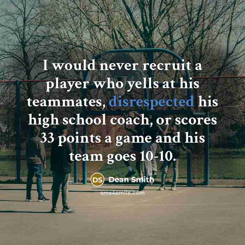 “I would never recruit a player who yells at his teammates, disrespected his high school coach, or scores 33 points a game and his team goes 10-10.” quote by Dean Smith