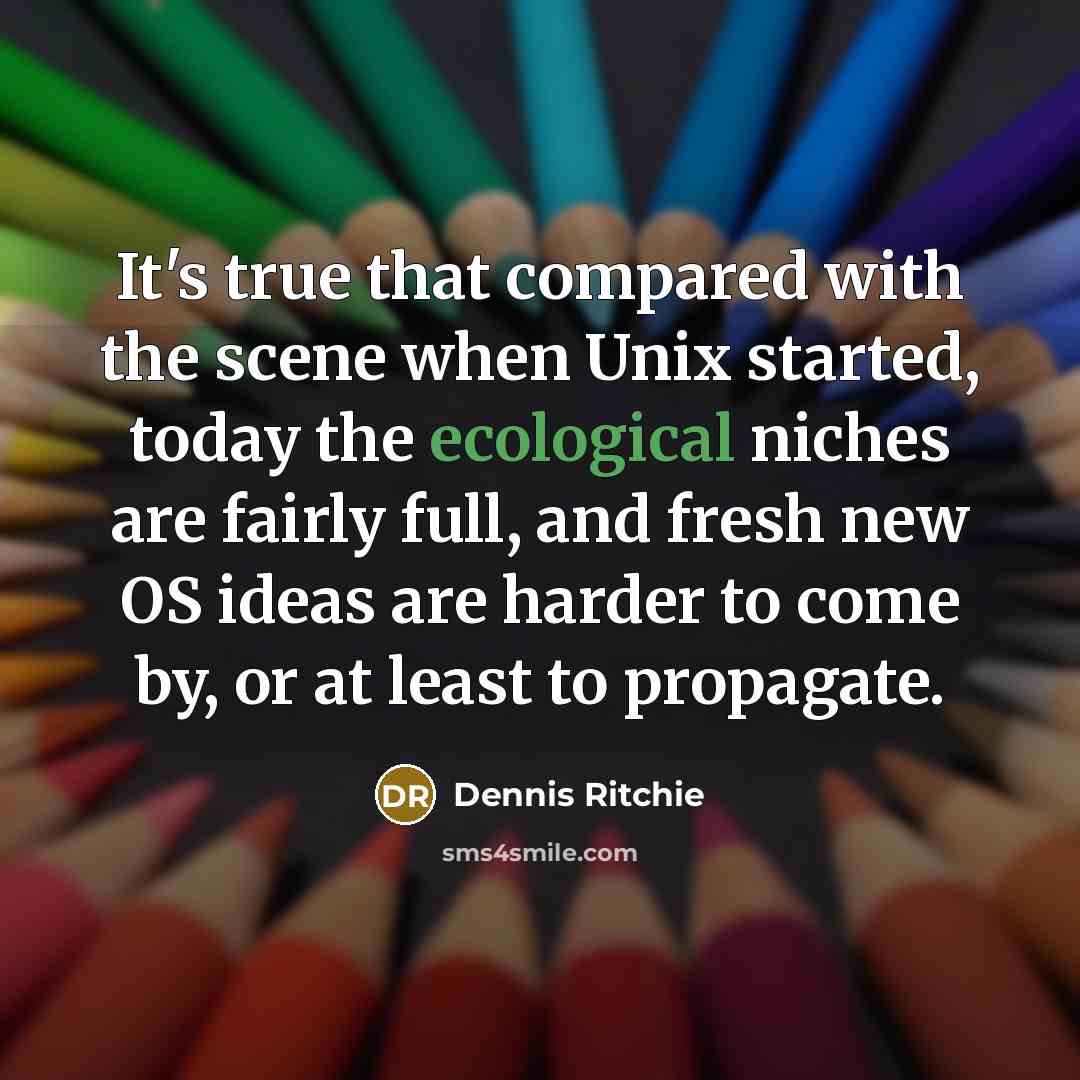 “It's true that compared with the scene when Unix started, today the ecological niches are fairly full, and fresh new OS ideas are harder to come by, or at least to propagate.” quote by Dennis Ritchie