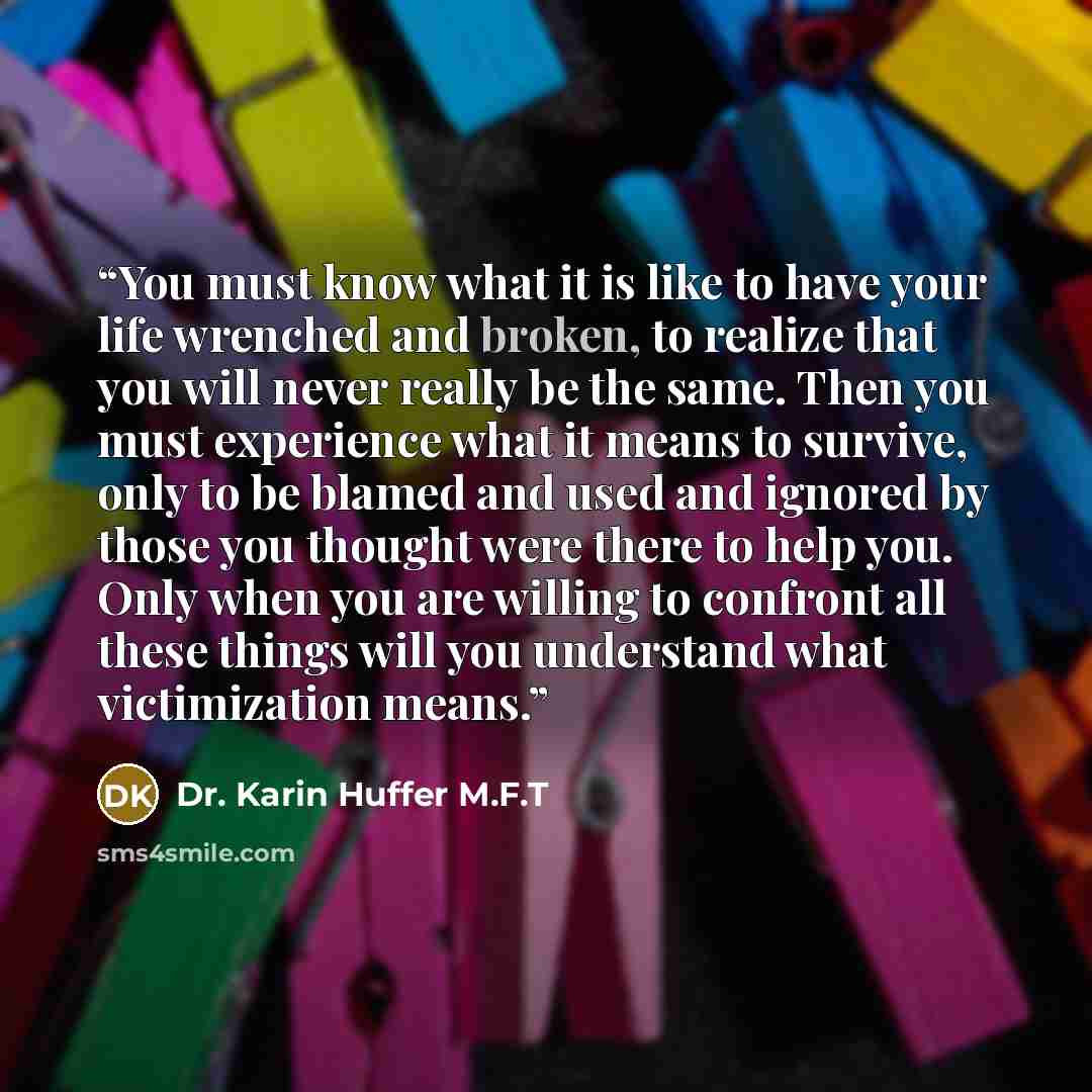 “You must know what it is like to have your life wrenched and broken, to realize that you will never really be the same. Then you must experience what it means to survive, only to be blamed and used and ignored by those you thought were there to help you. Only when you are willing to confront all…” quote by Dr. Karin Huffer M.F.T