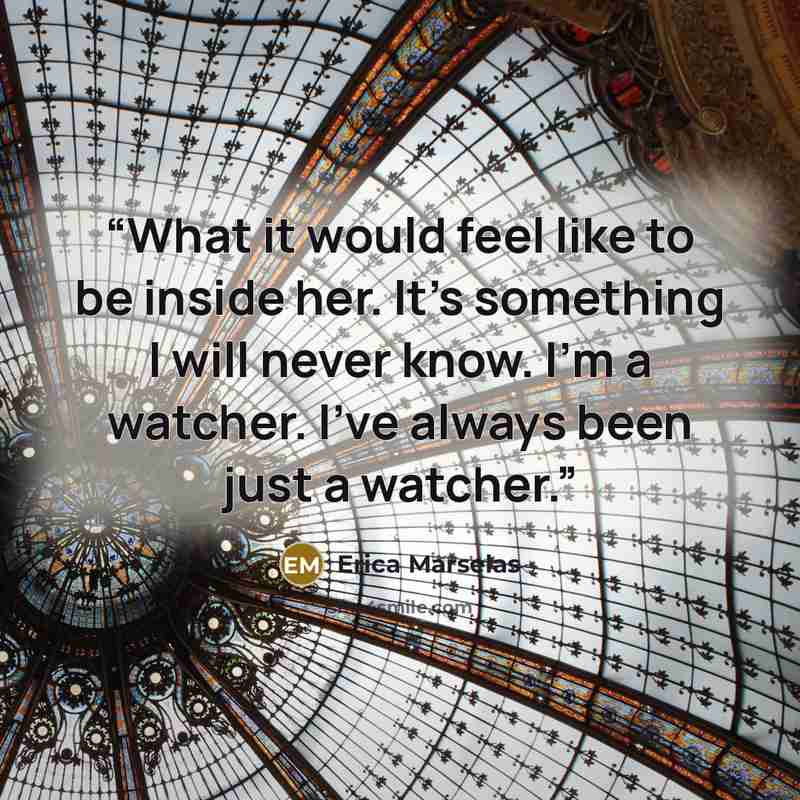 “What it would feel like to be inside her. It’s something I will never know. I’m a watcher. I’ve always been just a watcher.” quote by Erica Marselas