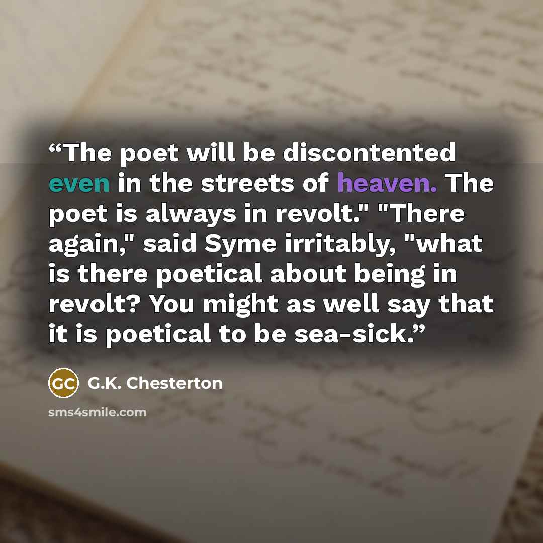 “The poet will be discontented even in the streets of heaven. The poet is always in revolt." "There again," said Syme irritably, "what is there poetical about being in revolt? You might as well say that it is poetical to be sea-sick.” quote by G.K. Chesterton