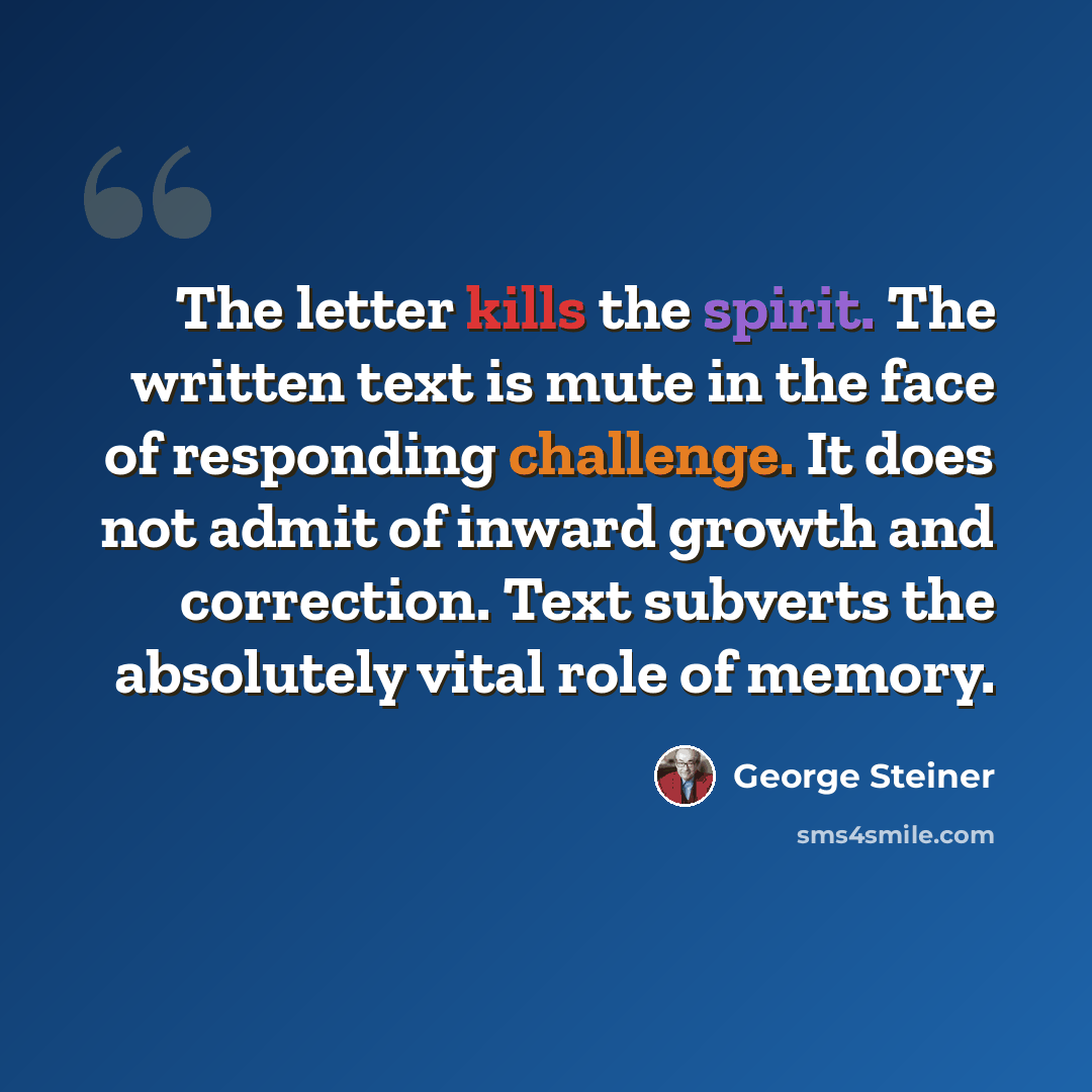 “The letter kills the spirit. The written text is mute in the face of responding challenge. It does not admit of inward growth and correction. Text subverts the absolutely vital role of memory.” quote by George Steiner