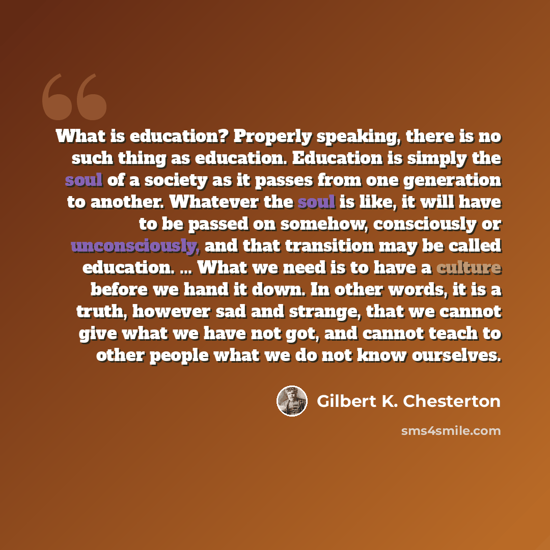 “What is education? Properly speaking, there is no such thing as education. Education is simply the soul of a society as it passes from one generation to another. Whatever the soul is like, it will have to be passed on somehow, consciously or unconsciously, and that transition may be called…” quote by Gilbert K. Chesterton