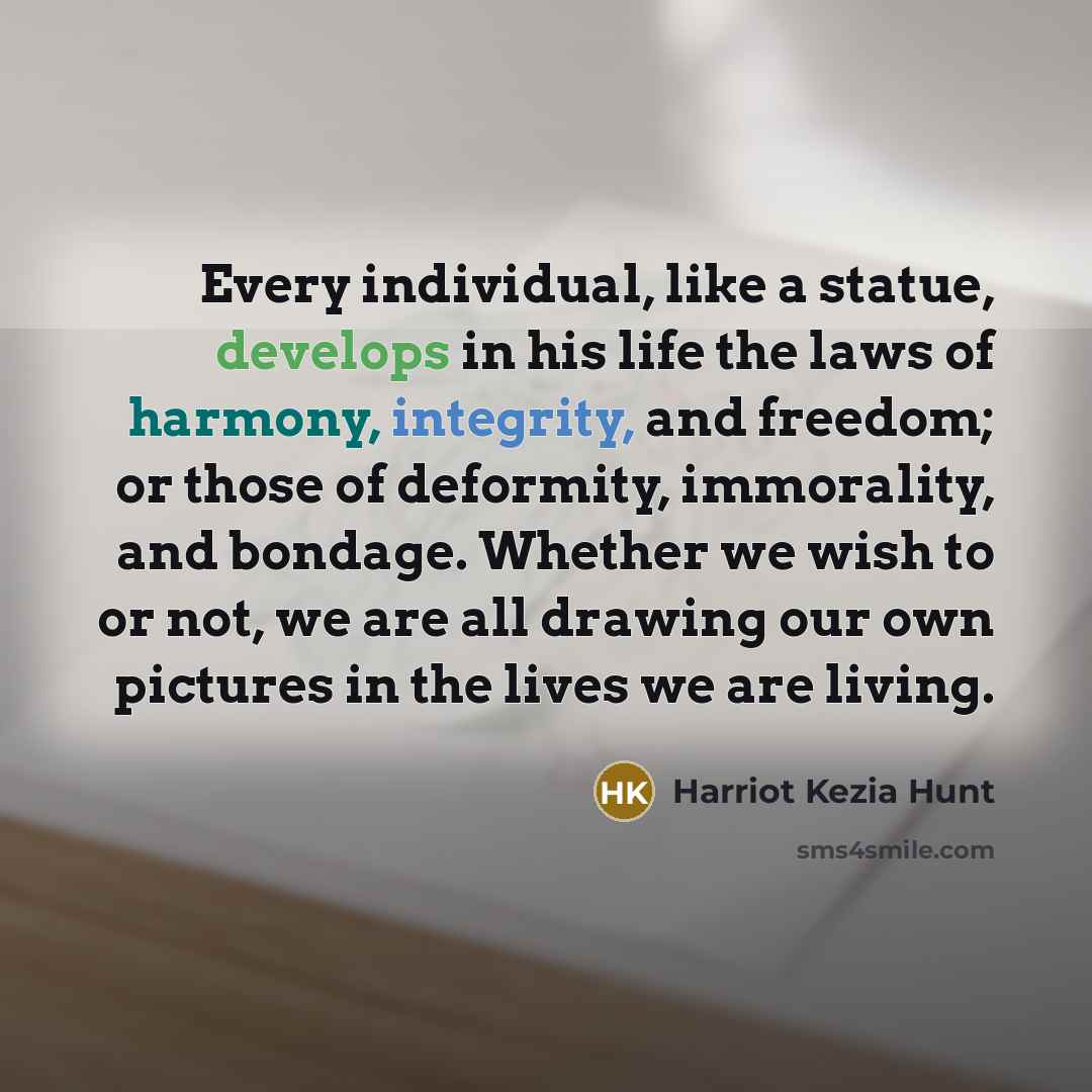 “Every individual, like a statue, develops in his life the laws of harmony, integrity, and freedom; or those of deformity, immorality, and bondage. Whether we wish to or not, we are all drawing our own pictures in the lives we are living.” quote by Harriot Kezia Hunt