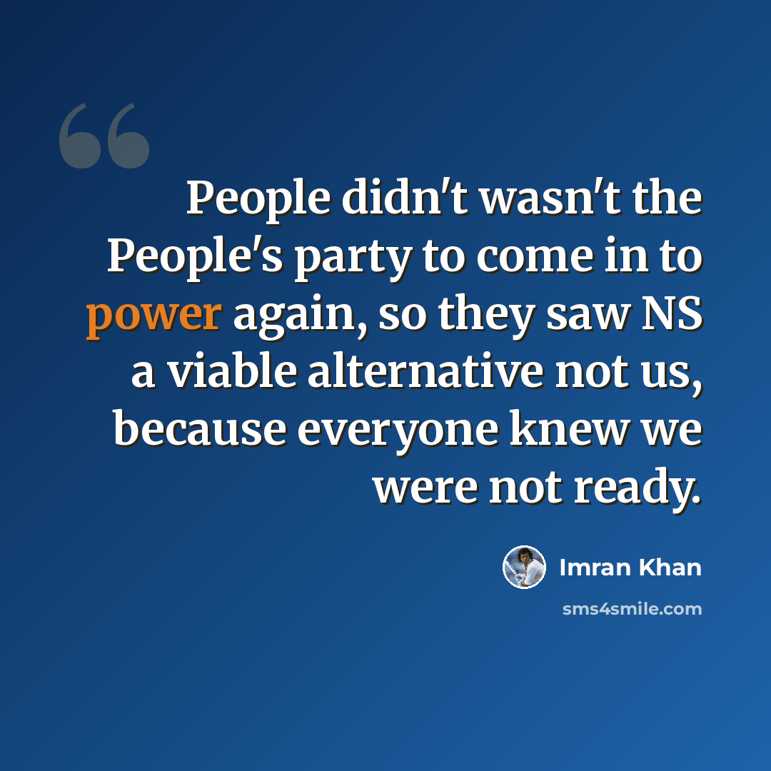 “People didn't wasn't the People's party to come in to power again, so they saw NS a viable alternative not us, because everyone knew we were not ready.” quote by Imran Khan