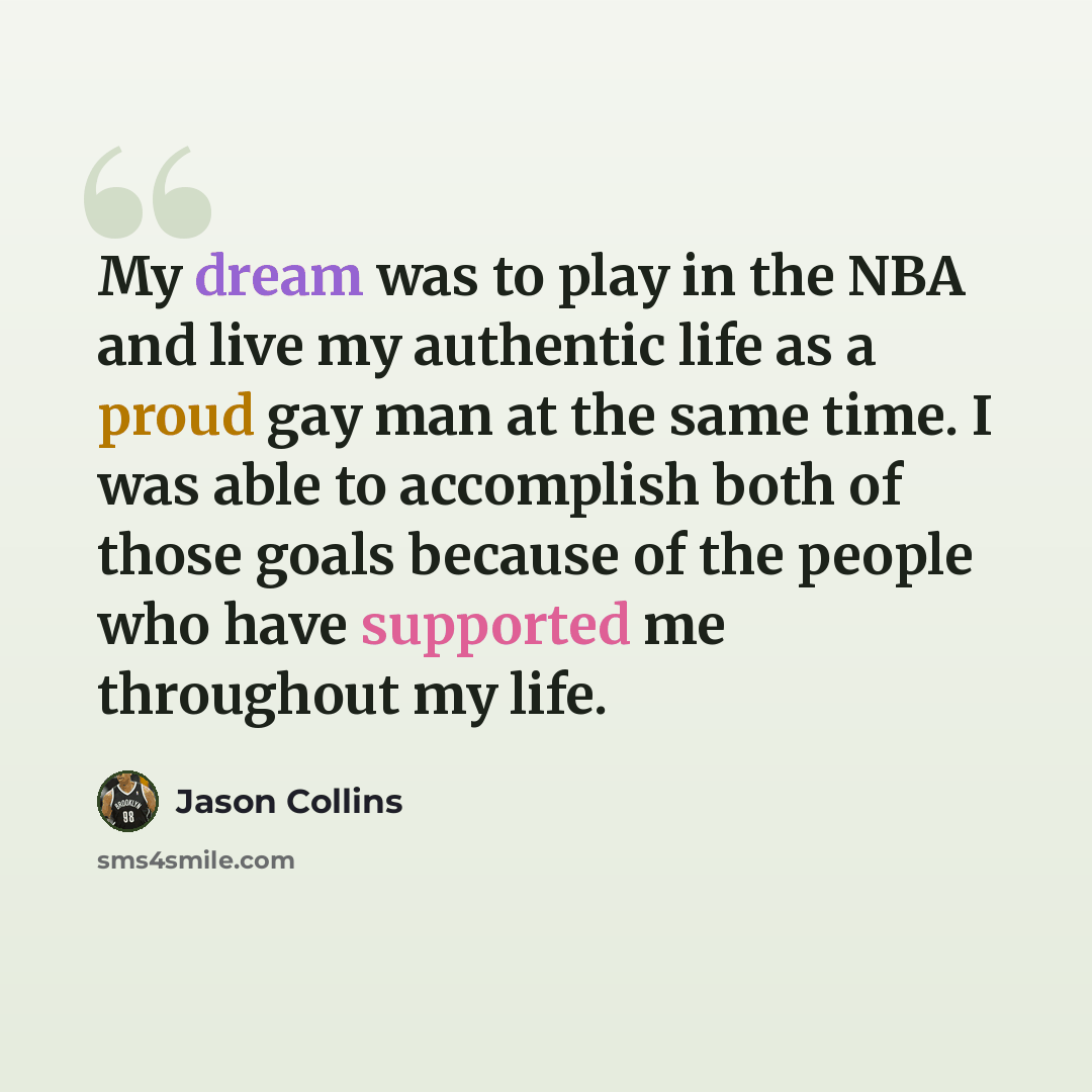 “My dream was to play in the NBA and live my authentic life as a proud gay man at the same time. I was able to accomplish both of those goals because of the people who have supported me throughout my life.” quote by Jason Collins