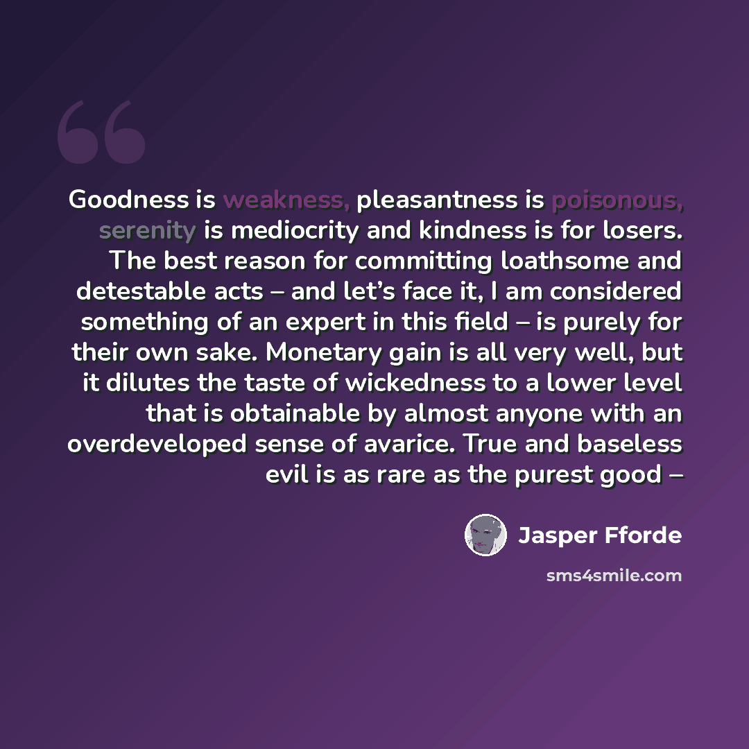 “Goodness is weakness, pleasantness is poisonous, serenity is mediocrity and kindness is for losers. The best reason for committing loathsome and detestable acts – and let’s face it, I am considered something of an expert in this field – is purely for their own sake. Monetary gain is all very well…” quote by Jasper Fforde