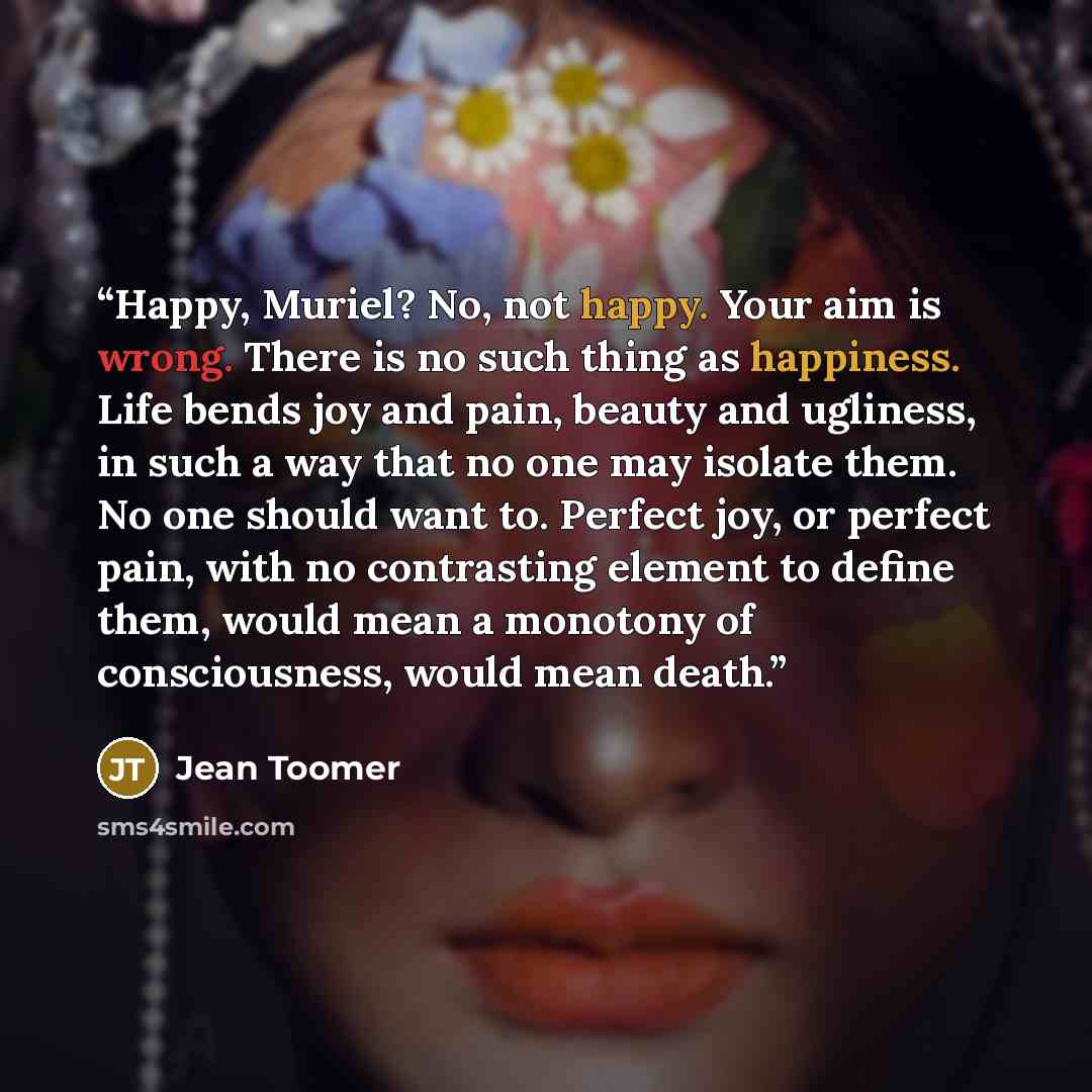 “Happy, Muriel? No, not happy. Your aim is wrong. There is no such thing as happiness. Life bends joy and pain, beauty and ugliness, in such a way that no one may isolate them. No one should want to. Perfect joy, or perfect pain, with no contrasting element to define them, would mean a monotony of…” quote by Jean Toomer