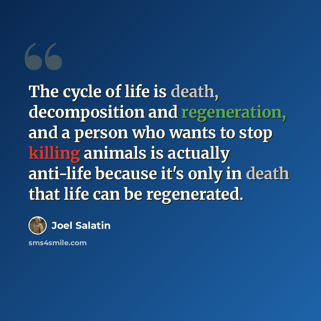 “The cycle of life is death, decomposition and regeneration, and a person who wants to stop killing animals is actually anti-life because it's only in death that life can be regenerated.” quote by Joel Salatin