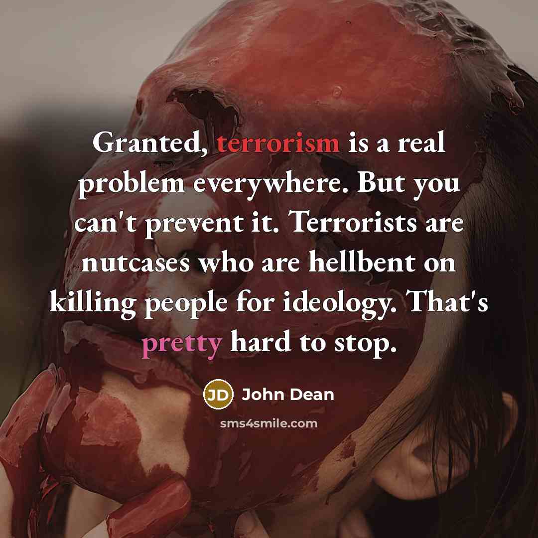 “Granted, terrorism is a real problem everywhere. But you can't prevent it. Terrorists are nutcases who are hellbent on killing people for ideology. That's pretty hard to stop.” quote by John Dean