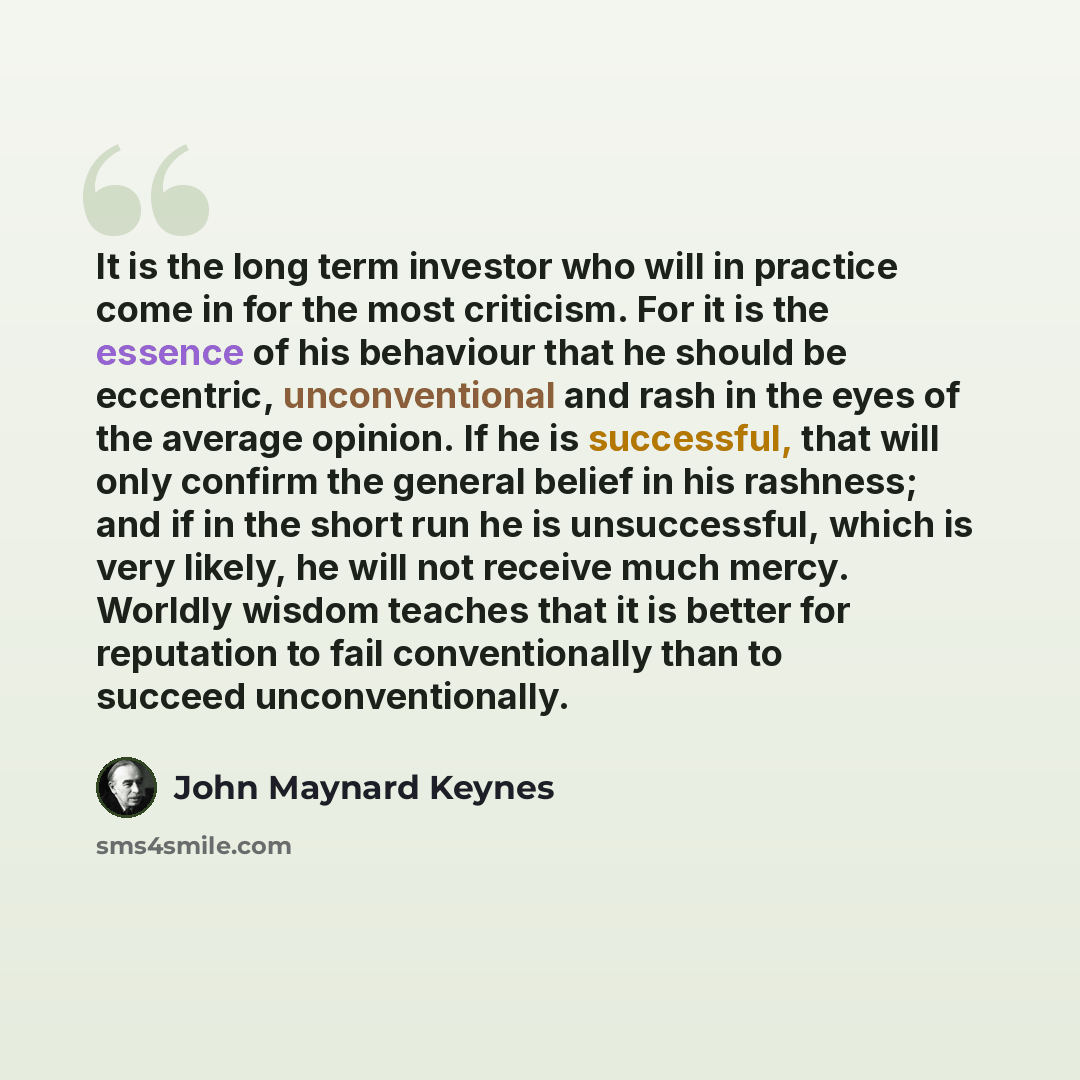 “It is the long term investor who will in practice come in for the most criticism. For it is the essence of his behaviour that he should be eccentric, unconventional and rash in the eyes of the average opinion. If he is successful, that will only confirm the general belief in his rashness; and if…” quote by John Maynard Keynes