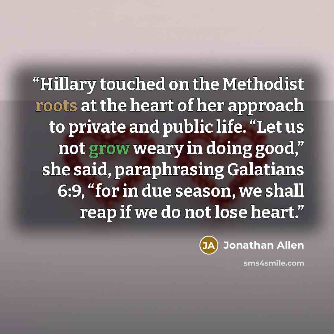 “Hillary touched on the Methodist roots at the heart of her approach to private and public life. “Let us not grow weary in doing good,” she said, paraphrasing Galatians 6:9, “for in due season, we shall reap if we do not lose heart.” quote by Jonathan Allen