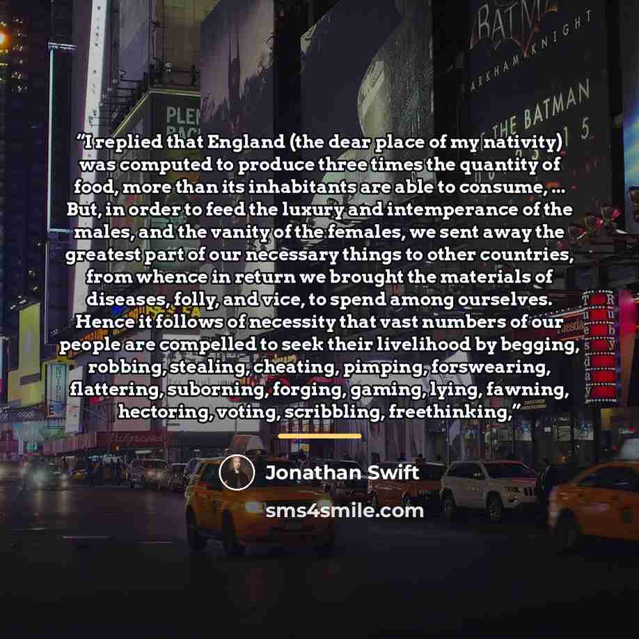 “I replied that England (the dear place of my nativity) was computed to produce three times the quantity of food, more than its inhabitants are able to consume, ... But, in order to feed the luxury and intemperance of the males, and the vanity of the females, we sent away the greatest part of our…” quote by Jonathan Swift