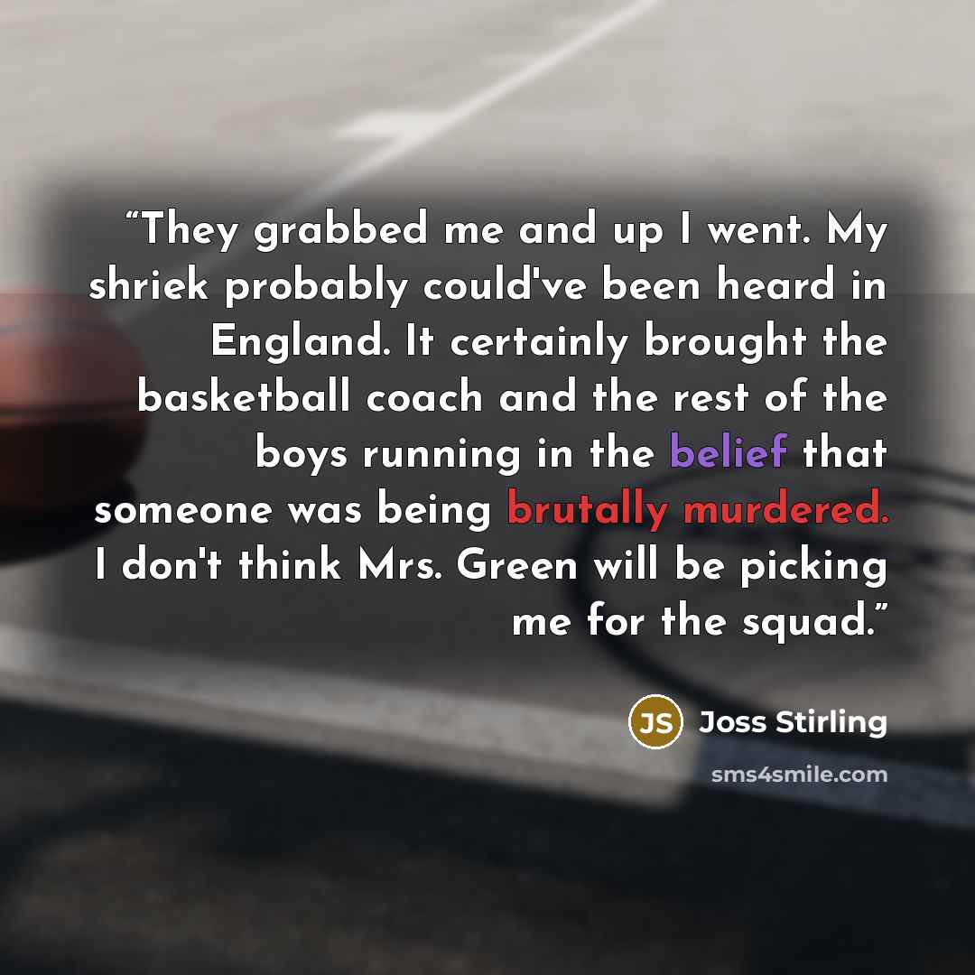 “They grabbed me and up I went. My shriek probably could've been heard in England. It certainly brought the basketball coach and the rest of the boys running in the belief that someone was being brutally murdered. I don't think Mrs. Green will be picking me for the squad.” quote by Joss Stirling