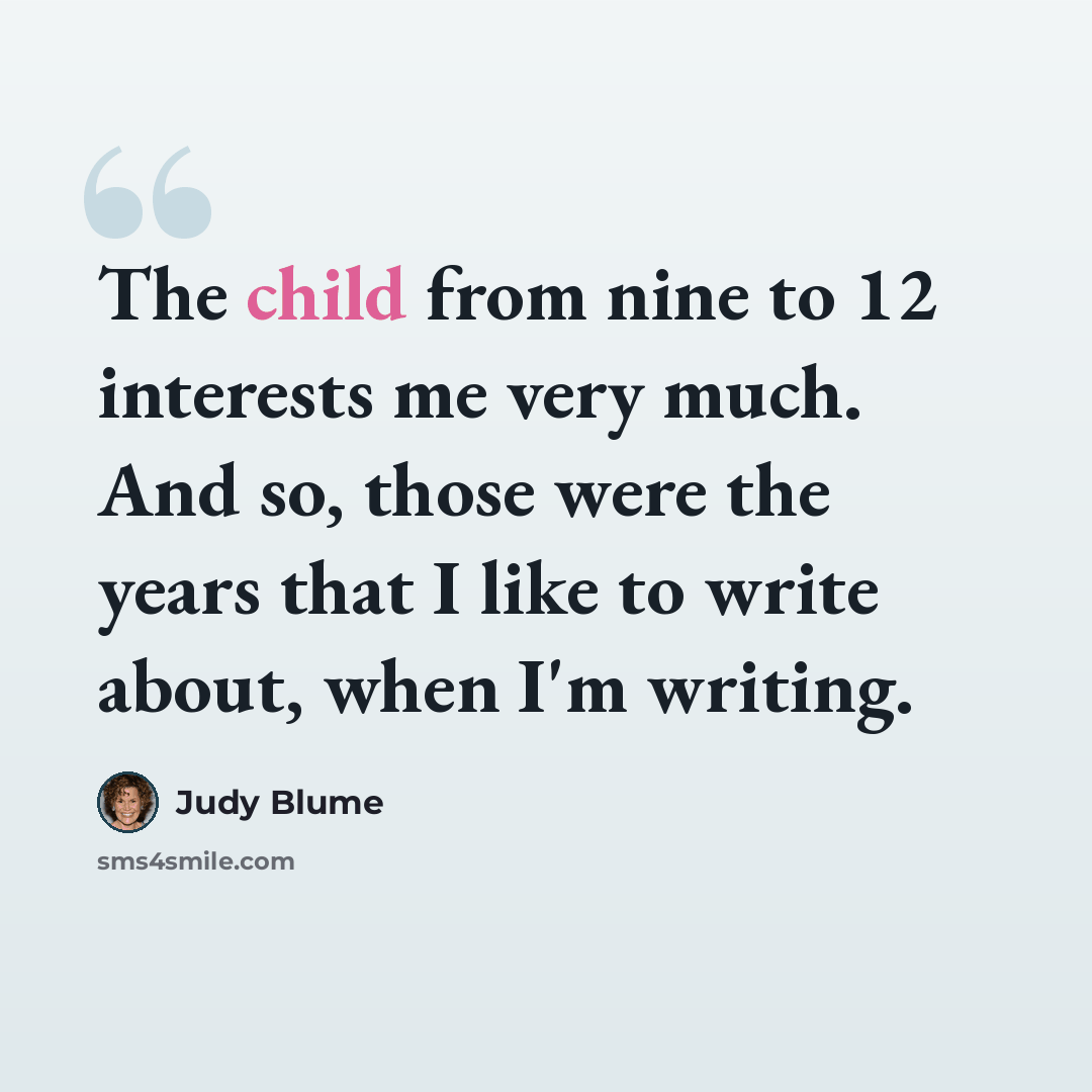 “The child from nine to 12 interests me very much. And so, those were the years that I like to write about, when I'm writing.” quote by Judy Blume