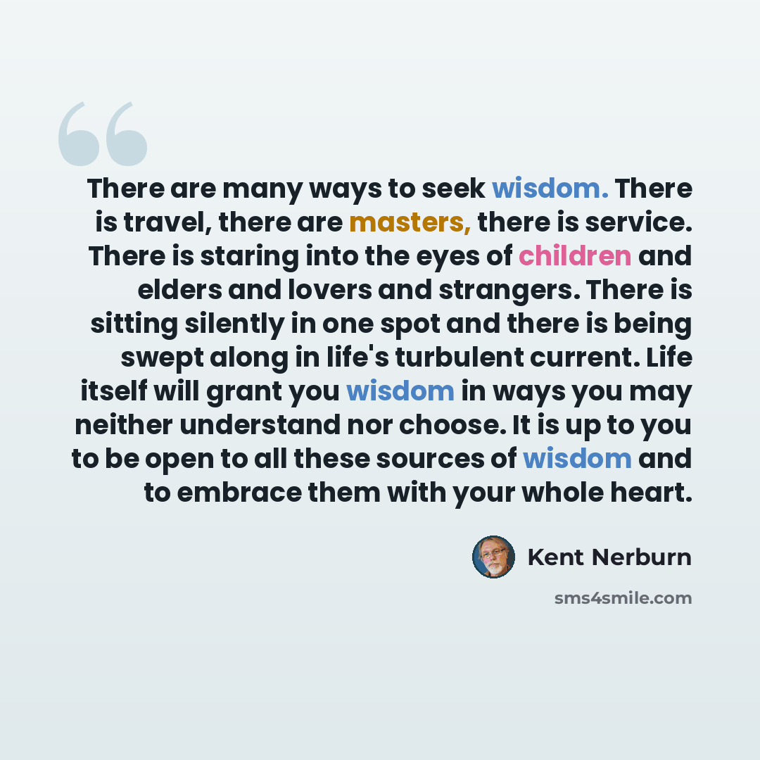 “There are many ways to seek wisdom. There is travel, there are masters, there is service. There is staring into the eyes of children and elders and lovers and strangers. There is sitting silently in one spot and there is being swept along in life's turbulent current. Life itself will grant you…” quote by Kent Nerburn
