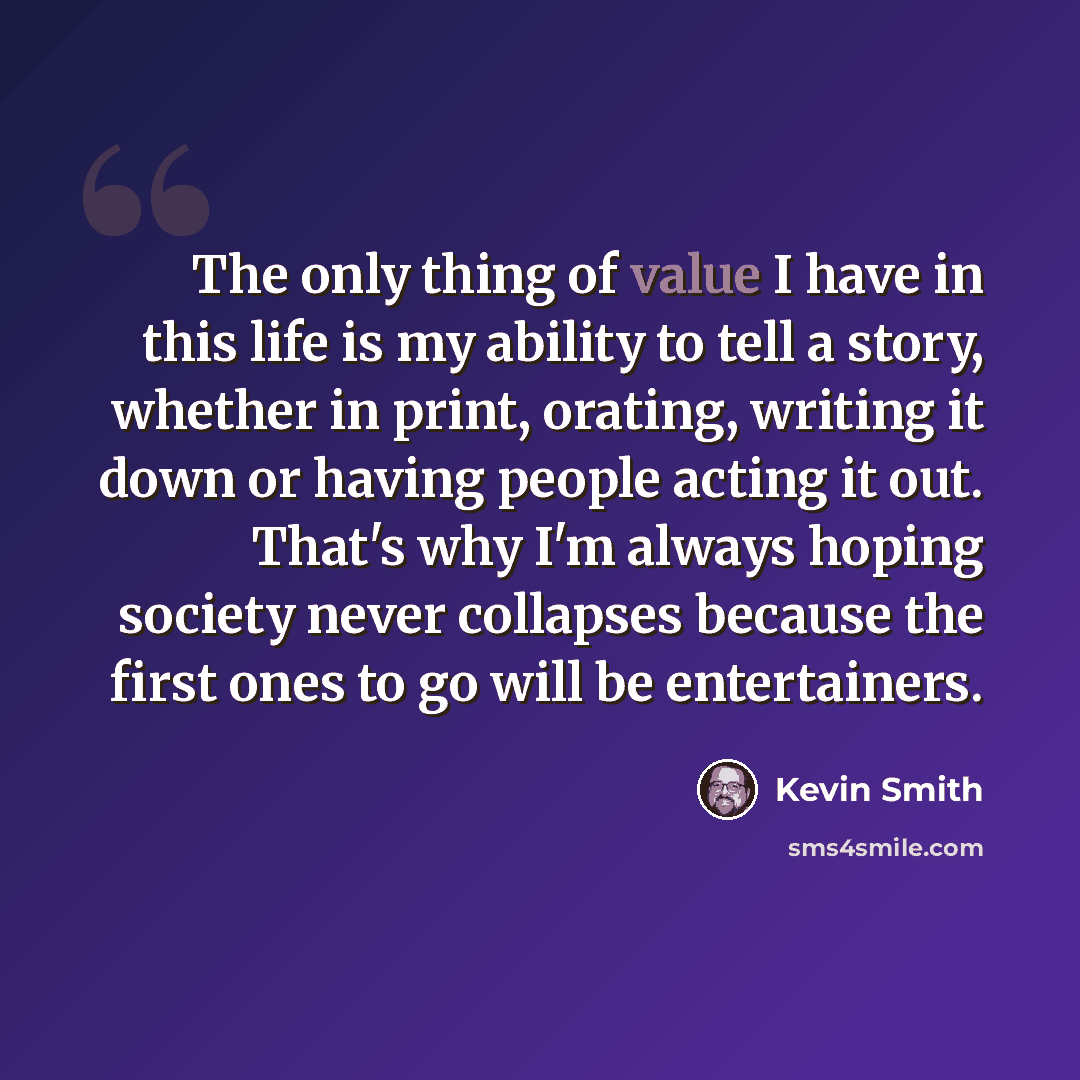 “The only thing of value I have in this life is my ability to tell a story, whether in print, orating, writing it down or having people acting it out. That's why I'm always hoping society never collapses because the first ones to go will be entertainers.” quote by Kevin Smith