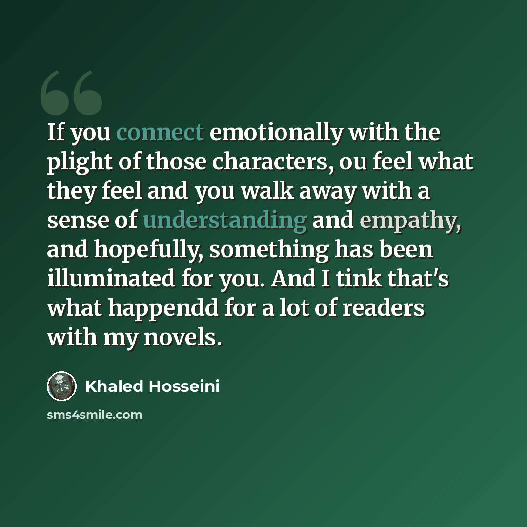 “If you connect emotionally with the plight of those characters, ou feel what they feel and you walk away with a sense of understanding and empathy, and hopefully, something has been illuminated for you. And I tink that's what happendd for a lot of readers with my novels.” quote by Khaled Hosseini