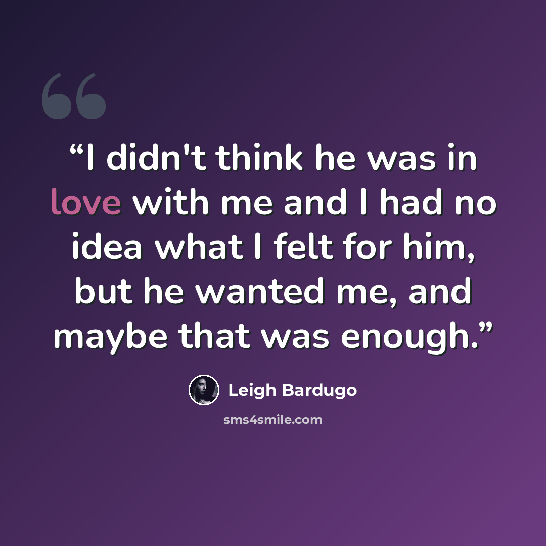 “I didn't think he was in love with me and I had no idea what I felt for him, but he wanted me, and maybe that was enough.” quote by Leigh Bardugo