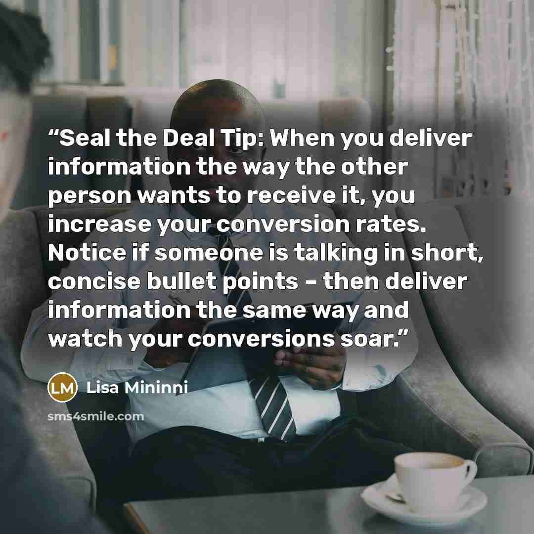 “Seal the Deal Tip: When you deliver information the way the other person wants to receive it, you increase your conversion rates. Notice if someone is talking in short, concise bullet points – then deliver information the same way and watch your conversions soar.” quote by Lisa Mininni