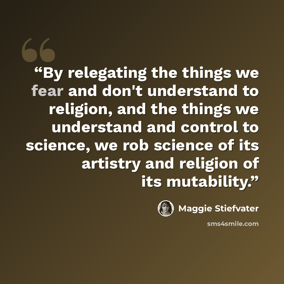 “By relegating the things we fear and don't understand to religion, and the things we understand and control to science, we rob science of its artistry and religion of its mutability.” quote by Maggie Stiefvater