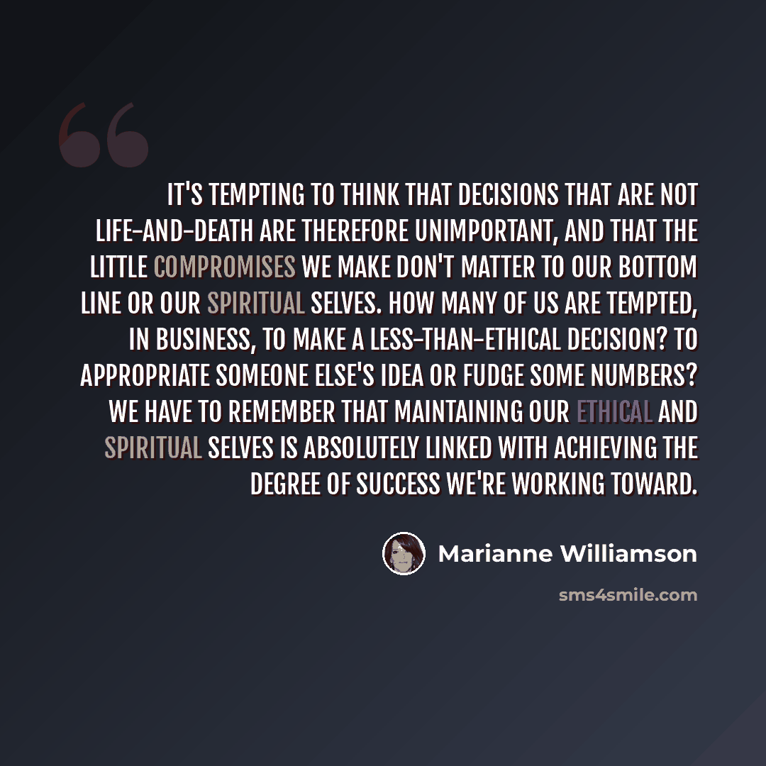 “It's tempting to think that decisions that are not life-and-death are therefore unimportant, and that the little compromises we make don't matter to our bottom line or our spiritual selves. How many of us are tempted, in business, to make a less-than-ethical decision? To appropriate someone else's…” quote by Marianne Williamson