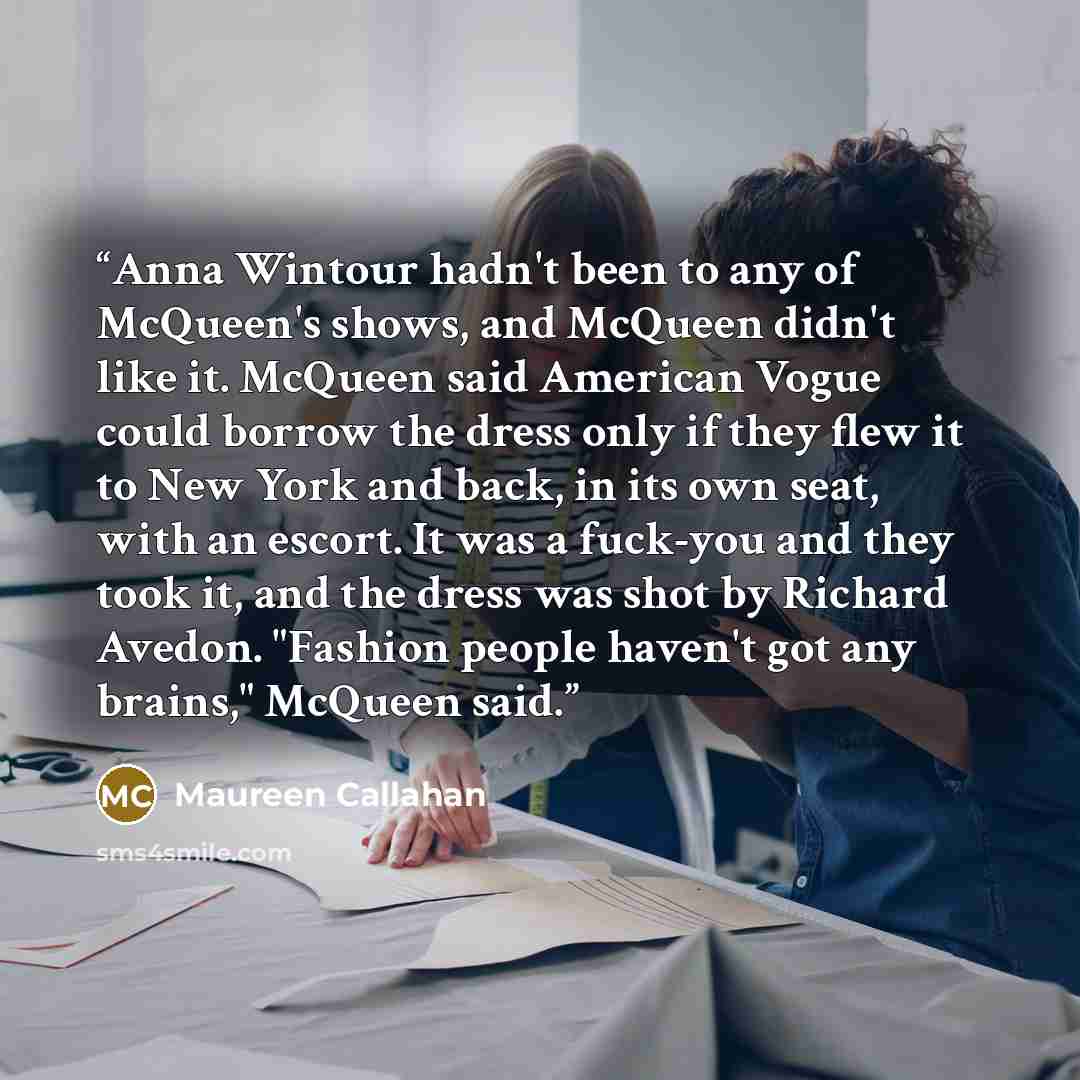 “Anna Wintour hadn't been to any of McQueen's shows, and McQueen didn't like it. McQueen said American Vogue could borrow the dress only if they flew it to New York and back, in its own seat, with an escort. It was a fuck-you and they took it, and the dress was shot by Richard Avedon. "Fashion…” quote by Maureen Callahan